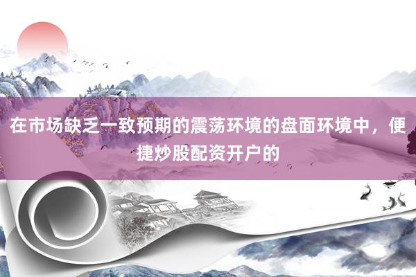在市场缺乏一致预期的震荡环境的盘面环境中，便捷炒股配资开户的