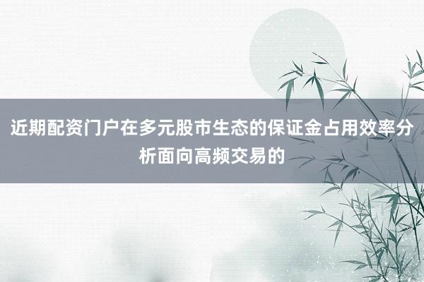 近期配资门户在多元股市生态的保证金占用效率分析面向高频交易的