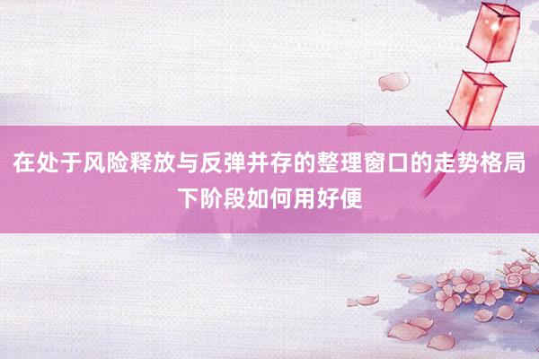 在处于风险释放与反弹并存的整理窗口的走势格局下阶段如何用好便