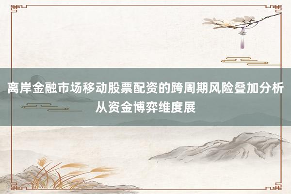 离岸金融市场移动股票配资的跨周期风险叠加分析从资金博弈维度展