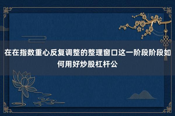 在在指数重心反复调整的整理窗口这一阶段阶段如何用好炒股杠杆公