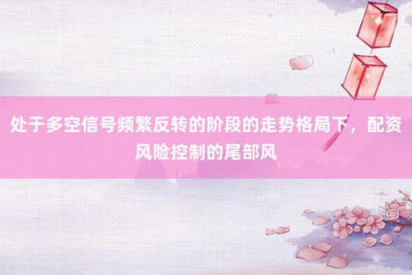处于多空信号频繁反转的阶段的走势格局下，配资风险控制的尾部风