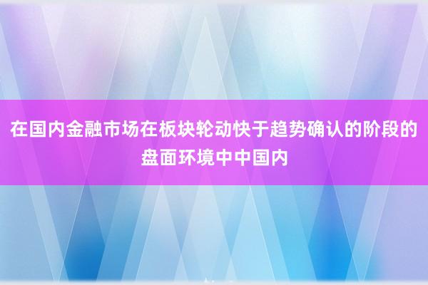 在国内金融市场在板块轮动快于趋势确认的阶段的盘面环境中中国内