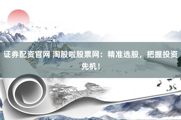 证券配资官网 淘股啦股票网：精准选股，把握投资先机！