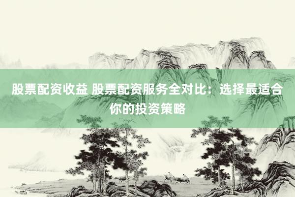 股票配资收益 股票配资服务全对比：选择最适合你的投资策略