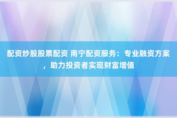 配资炒股股票配资 南宁配资服务：专业融资方案，助力投资者实现财富增值