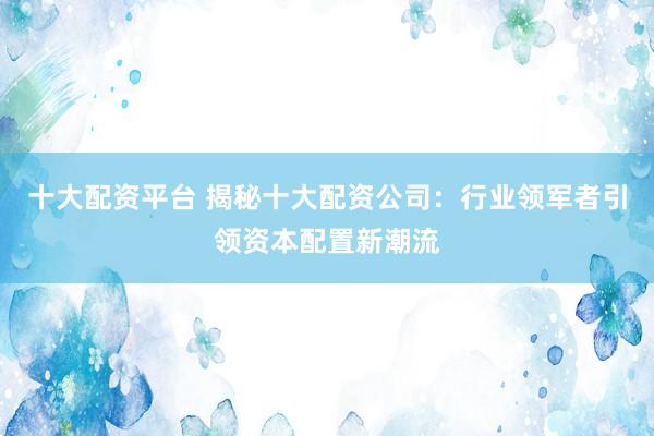 十大配资平台 揭秘十大配资公司：行业领军者引领资本配置新潮流