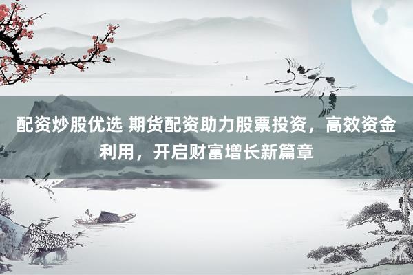 配资炒股优选 期货配资助力股票投资，高效资金利用，开启财富增长新篇章