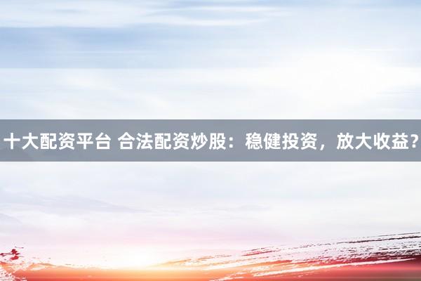 十大配资平台 合法配资炒股：稳健投资，放大收益？