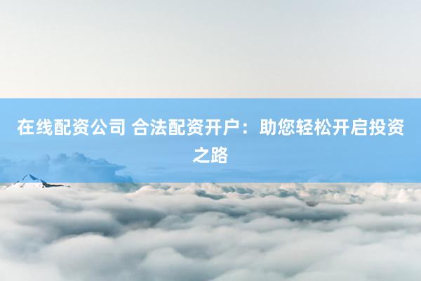 在线配资公司 合法配资开户：助您轻松开启投资之路