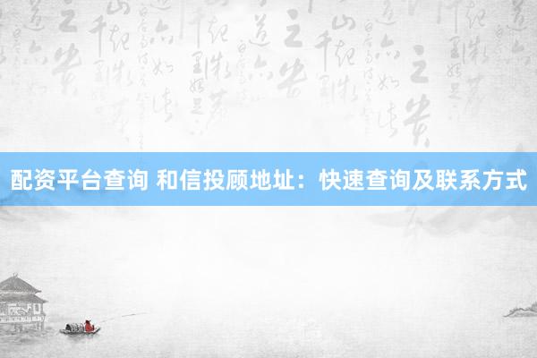 配资平台查询 和信投顾地址：快速查询及联系方式