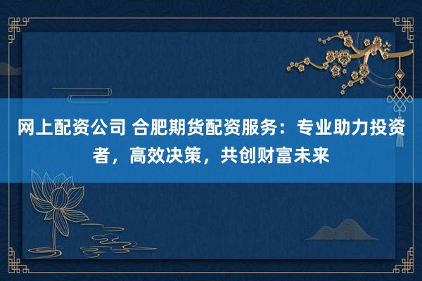 网上配资公司 合肥期货配资服务：专业助力投资者，高效决策，共创财富未来