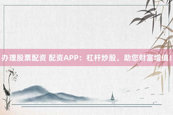 办理股票配资 配资APP：杠杆炒股，助您财富增值！