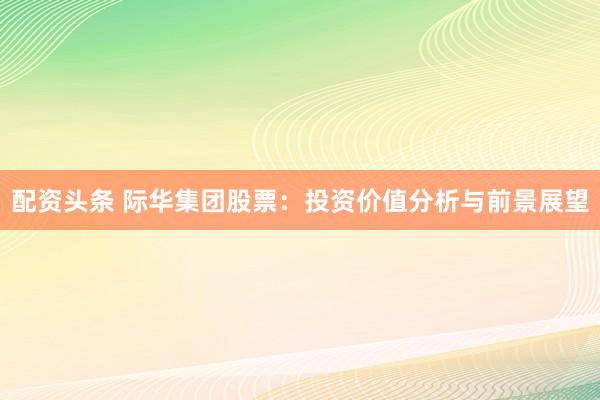 配资头条 际华集团股票：投资价值分析与前景展望