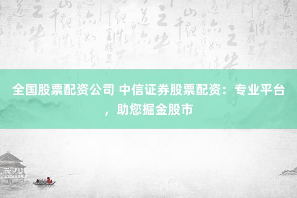 全国股票配资公司 中信证券股票配资：专业平台，助您掘金股市