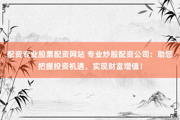 配资专业股票配资网站 专业炒股配资公司：助您把握投资机遇，实现财富增值！