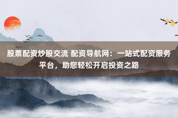 股票配资炒股交流 配资导航网：一站式配资服务平台，助您轻松开启投资之路