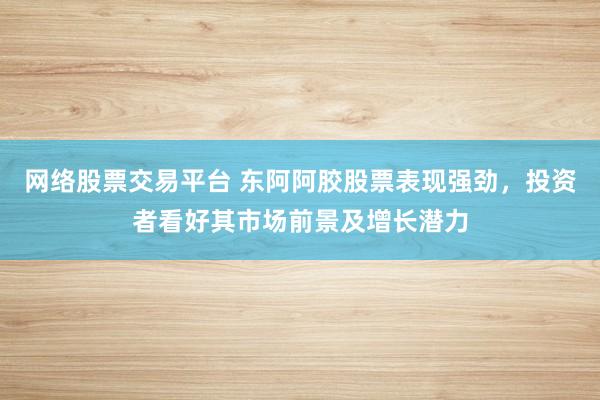 网络股票交易平台 东阿阿胶股票表现强劲，投资者看好其市场前景及增长潜力