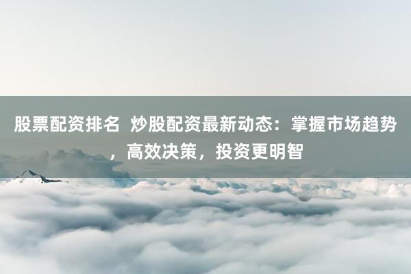 股票配资排名  炒股配资最新动态：掌握市场趋势，高效决策，投资更明智