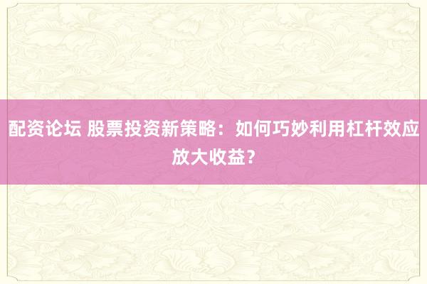 配资论坛 股票投资新策略：如何巧妙利用杠杆效应放大收益？