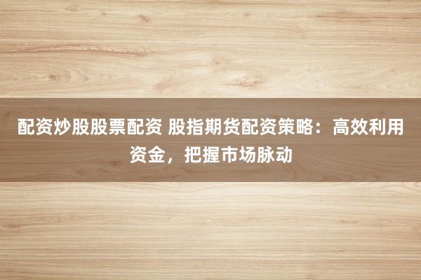 配资炒股股票配资 股指期货配资策略：高效利用资金，把握市场脉动
