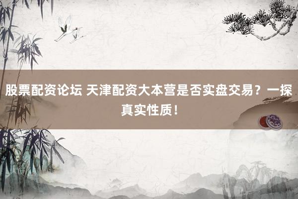 股票配资论坛 天津配资大本营是否实盘交易？一探真实性质！