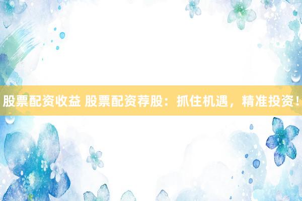 股票配资收益 股票配资荐股：抓住机遇，精准投资！