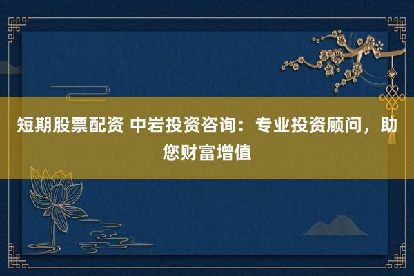 短期股票配资 中岩投资咨询：专业投资顾问，助您财富增值