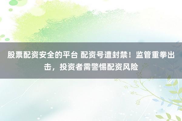 股票配资安全的平台 配资号遭封禁！监管重拳出击，投资者需警惕配资风险