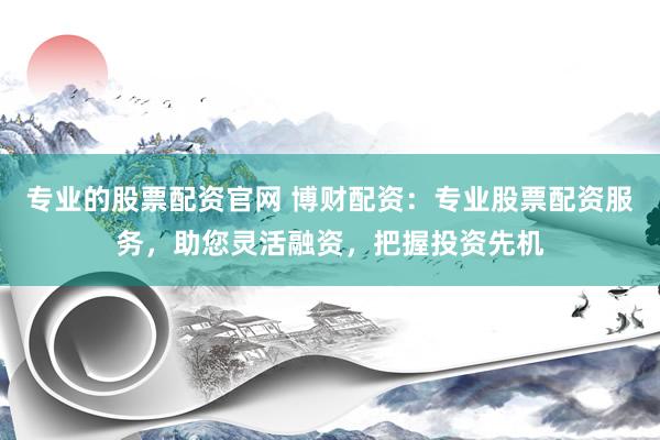 专业的股票配资官网 博财配资：专业股票配资服务，助您灵活融资，把握投资先机