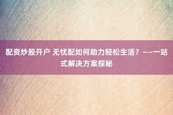 配资炒股开户 无忧配如何助力轻松生活？——一站式解决方案探秘