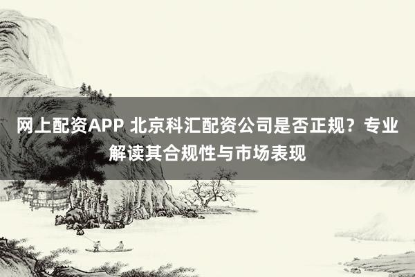 网上配资APP 北京科汇配资公司是否正规？专业解读其合规性与市场表现