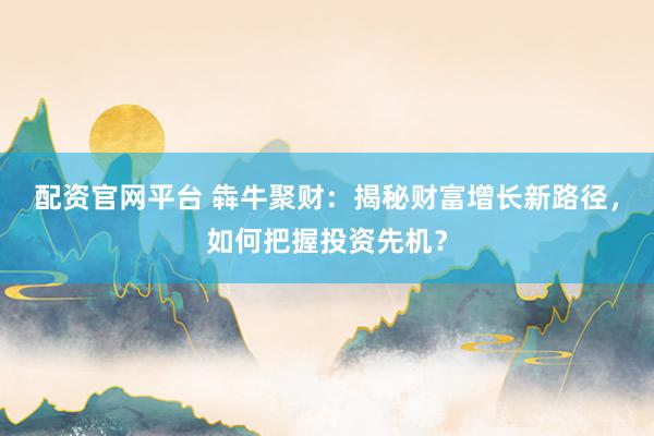 配资官网平台 犇牛聚财：揭秘财富增长新路径，如何把握投资先机？