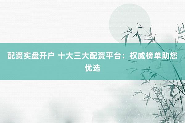 配资实盘开户 十大三大配资平台：权威榜单助您优选