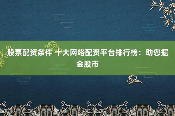 股票配资条件 十大网络配资平台排行榜：助您掘金股市