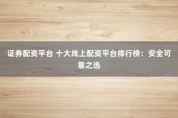 证券配资平台 十大线上配资平台排行榜：安全可靠之选