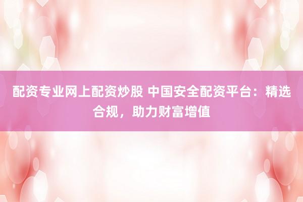 配资专业网上配资炒股 中国安全配资平台：精选合规，助力财富增值
