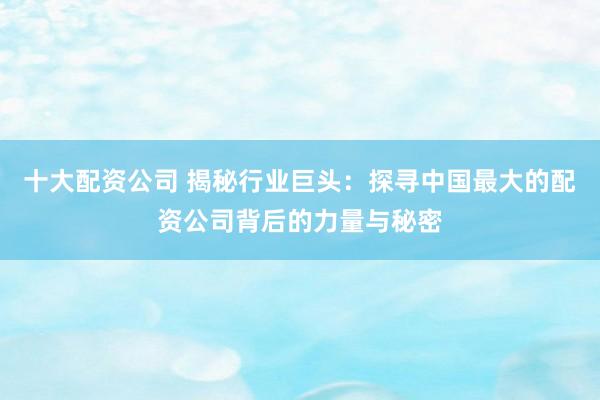 十大配资公司 揭秘行业巨头：探寻中国最大的配资公司背后的力量与秘密