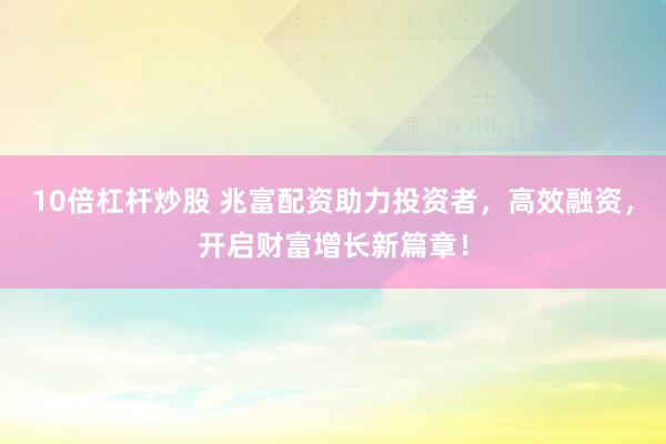 10倍杠杆炒股 兆富配资助力投资者，高效融资，开启财富增长新篇章！
