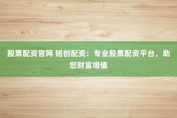 股票配资官网 铭创配资：专业股票配资平台，助您财富增值