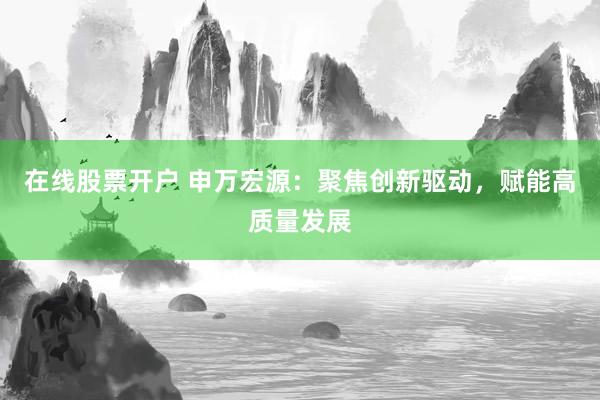 在线股票开户 申万宏源：聚焦创新驱动，赋能高质量发展