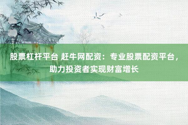 股票杠杆平台 赶牛网配资:专业股票配资平台,助力投资者实现财富增长