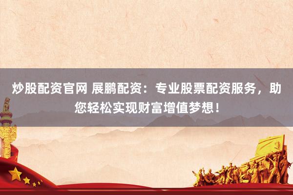 炒股配资官网 展鹏配资:专业股票配资服务,助您轻松实现财富增值梦想!