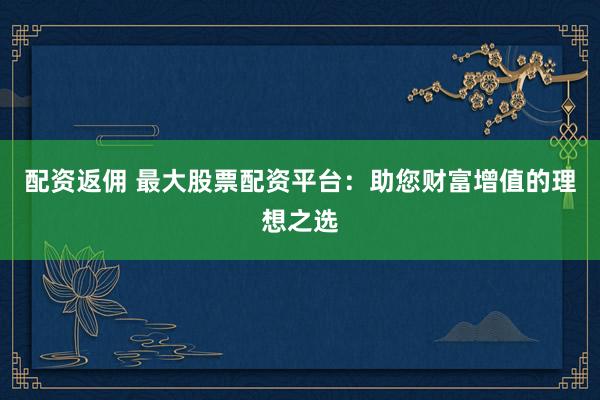 配资返佣 最大股票配资平台：助您财富增值的理想之选