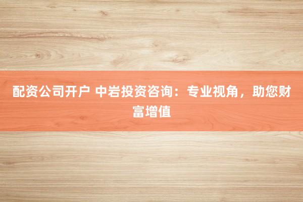 配资公司开户 中岩投资咨询：专业视角，助您财富增值