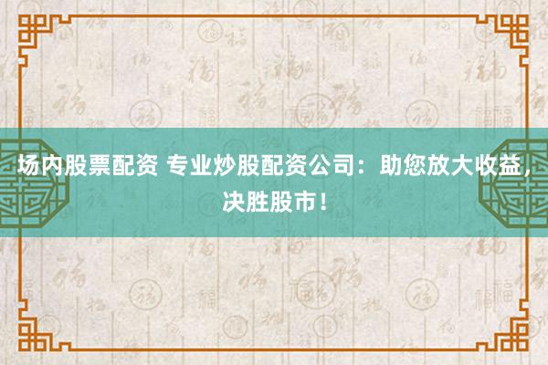 场内股票配资 专业炒股配资公司：助您放大收益，决胜股市！