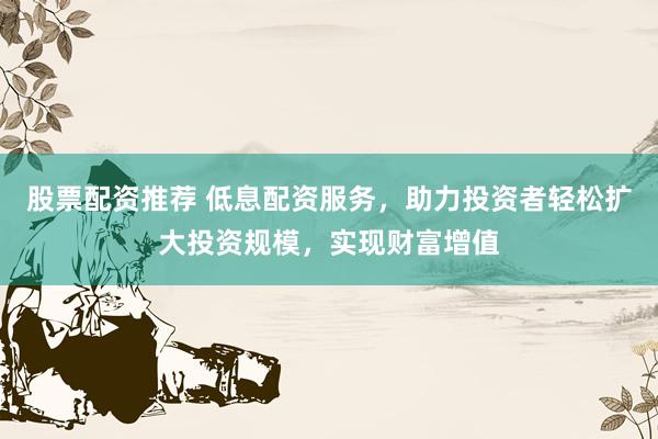 股票配资推荐 低息配资服务，助力投资者轻松扩大投资规模，实现财富增值