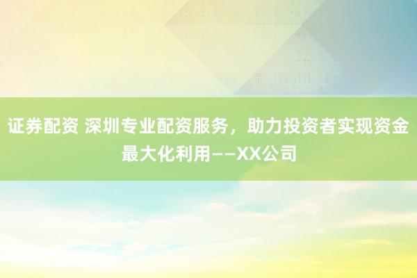 证券配资 深圳专业配资服务，助力投资者实现资金最大化利用——XX公司