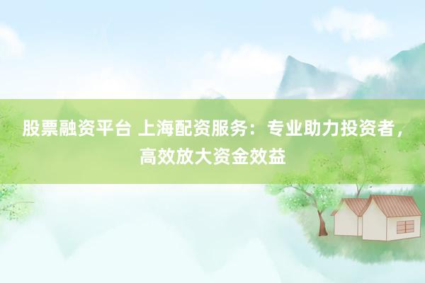 股票融资平台 上海配资服务：专业助力投资者，高效放大资金效益