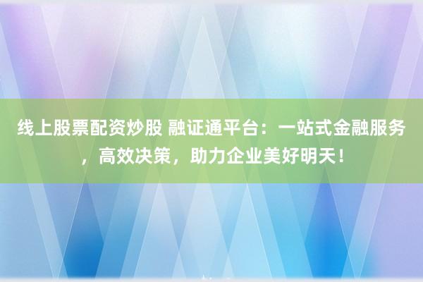 线上股票配资炒股 融证通平台：一站式金融服务，高效决策，助力企业美好明天！